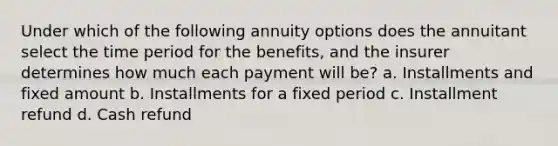 Under which of the following annuity options does the annuitant select the time period for the benefits, and the insurer determines how much each payment will be? a. Installments and fixed amount b. Installments for a fixed period c. Installment refund d. Cash refund