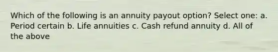 Which of the following is an annuity payout option? Select one: a. Period certain b. Life annuities c. Cash refund annuity d. All of the above