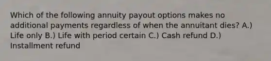 Which of the following annuity payout options makes no additional payments regardless of when the annuitant dies? A.) Life only B.) Life with period certain C.) Cash refund D.) Installment refund