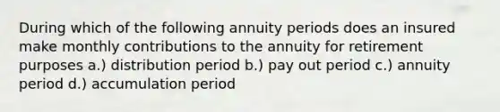 During which of the following annuity periods does an insured make monthly contributions to the annuity for retirement purposes a.) distribution period b.) pay out period c.) annuity period d.) accumulation period