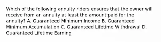 Which of the following annuity riders ensures that the owner will receive from an annuity at least the amount paid for the annuity? A. Guaranteed Minimum Income B. Guaranteed Minimum Accumulation C. Guaranteed Lifetime Withdrawal D. Guaranteed Lifetime Earning