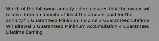 Which of the following annuity riders ensures that the owner will receive from an annuity at least the amount paid for the annuity? 1 Guaranteed Minimum Income 2 Guaranteed Lifetime Withdrawal 3 Guaranteed Minimum Accumulation 4 Guaranteed Lifetime Earning