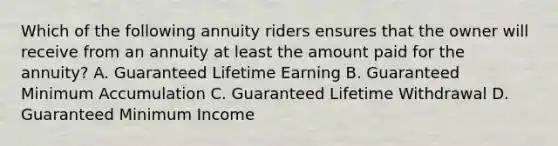 Which of the following annuity riders ensures that the owner will receive from an annuity at least the amount paid for the annuity? A. Guaranteed Lifetime Earning B. Guaranteed Minimum Accumulation C. Guaranteed Lifetime Withdrawal D. Guaranteed Minimum Income