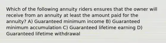 Which of the following annuity riders ensures that the owner will receive from an annuity at least the amount paid for the annuity? A) Guaranteed minimum income B) Guaranteed minimum accumulation C) Guaranteed lifetime earning D) Guaranteed lifetime withdrawal