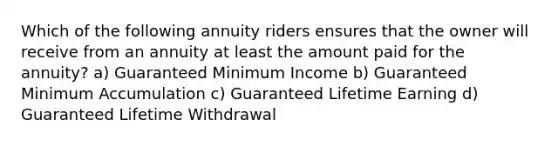 Which of the following annuity riders ensures that the owner will receive from an annuity at least the amount paid for the annuity? a) Guaranteed Minimum Income b) Guaranteed Minimum Accumulation c) Guaranteed Lifetime Earning d) Guaranteed Lifetime Withdrawal