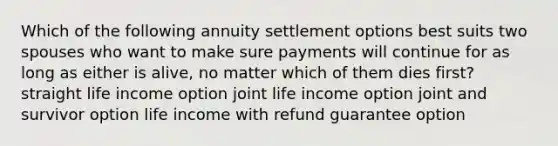 Which of the following annuity settlement options best suits two spouses who want to make sure payments will continue for as long as either is alive, no matter which of them dies first? straight life income option joint life income option joint and survivor option life income with refund guarantee option