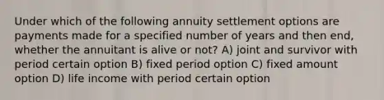 Under which of the following annuity settlement options are payments made for a specified number of years and then end, whether the annuitant is alive or not? A) joint and survivor with period certain option B) fixed period option C) fixed amount option D) life income with period certain option