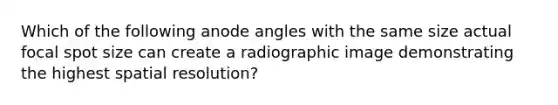 Which of the following anode angles with the same size actual focal spot size can create a radiographic image demonstrating the highest spatial resolution?