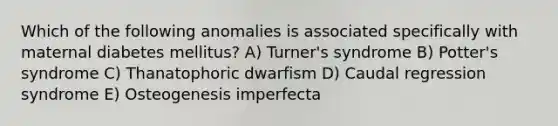 Which of the following anomalies is associated specifically with maternal diabetes mellitus? A) Turner's syndrome B) Potter's syndrome C) Thanatophoric dwarfism D) Caudal regression syndrome E) Osteogenesis imperfecta