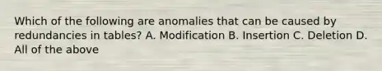 Which of the following are anomalies that can be caused by redundancies in tables? A. Modification B. Insertion C. Deletion D. All of the above