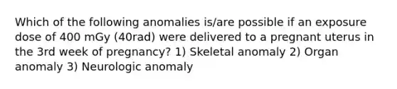 Which of the following anomalies is/are possible if an exposure dose of 400 mGy (40rad) were delivered to a pregnant uterus in the 3rd week of pregnancy? 1) Skeletal anomaly 2) Organ anomaly 3) Neurologic anomaly