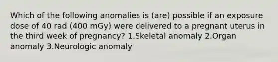 Which of the following anomalies is (are) possible if an exposure dose of 40 rad (400 mGy) were delivered to a pregnant uterus in the third week of pregnancy? 1.Skeletal anomaly 2.Organ anomaly 3.Neurologic anomaly