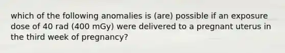 which of the following anomalies is (are) possible if an exposure dose of 40 rad (400 mGy) were delivered to a pregnant uterus in the third week of pregnancy?