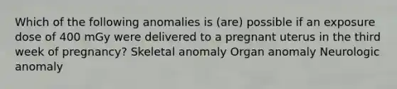 Which of the following anomalies is (are) possible if an exposure dose of 400 mGy were delivered to a pregnant uterus in the third week of pregnancy? Skeletal anomaly Organ anomaly Neurologic anomaly