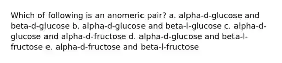 Which of following is an anomeric pair? a. alpha-d-glucose and beta-d-glucose b. alpha-d-glucose and beta-l-glucose c. alpha-d-glucose and alpha-d-fructose d. alpha-d-glucose and beta-l-fructose e. alpha-d-fructose and beta-l-fructose