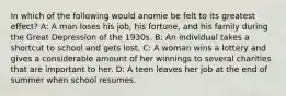 In which of the following would anomie be felt to its greatest effect? A: A man loses his job, his fortune, and his family during the Great Depression of the 1930s. B: An individual takes a shortcut to school and gets lost. C: A woman wins a lottery and gives a considerable amount of her winnings to several charities that are important to her. D: A teen leaves her job at the end of summer when school resumes.