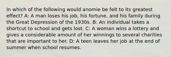 In which of the following would anomie be felt to its greatest effect? A: A man loses his job, his fortune, and his family during the Great Depression of the 1930s. B: An individual takes a shortcut to school and gets lost. C: A woman wins a lottery and gives a considerable amount of her winnings to several charities that are important to her. D: A teen leaves her job at the end of summer when school resumes.