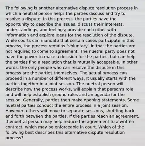 The following is another alternative dispute resolution process in which a neutral person helps the parties discuss and try to resolve a dispute. In this process, the parties have the opportunity to describe the issues, discuss their interests, understandings, and feelings; provide each other with information and explore ideas for the resolution of the dispute. While courts can mandate that certain cases participate in this process, the process remains "voluntary" in that the parties are not required to come to agreement. The nuetral party does not have the power to make a decision for the parties, but can help the parties find a resolution that is mutually acceptable. In other words, the only people who can resolve the dispute in this process are the parties themselves. The actual process can proceed in a number of different ways. It usually starts with the parties together in a joint session. The nuetral person will describe how the process works, will explain that person's role and will help establish ground rules and an agenda for the session. Generally, parties then make opening statements. Some nuetral parties conduct the entire process in a joint session. However, others will move to separate sessions, shuttling back and forth between the parties. If the parties reach an agreement, thenuetral person may help reduce the agreement to a written contract, which may be enforceable in court. Which of the following best describes this alternative dispute resolution process?