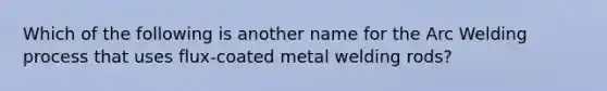 Which of the following is another name for the Arc Welding process that uses flux-coated metal welding rods?