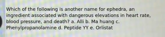 Which of the following is another name for ephedra, an ingredient associated with dangerous elevations in heart rate, blood pressure, and death? a. Alli b. Ma huang c. Phenylpropanolamine d. Peptide YY e. Orlistat