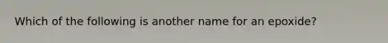 Which of the following is another name for an epoxide?