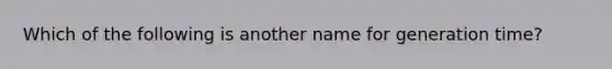 Which of the following is another name for generation time?