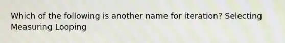 Which of the following is another name for iteration? Selecting Measuring Looping
