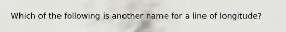 Which of the following is another name for a line of longitude?