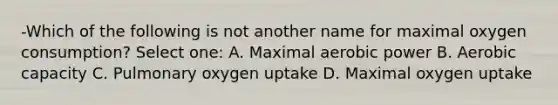 -Which of the following is not another name for maximal oxygen consumption? Select one: A. Maximal aerobic power B. Aerobic capacity C. Pulmonary oxygen uptake D. Maximal oxygen uptake