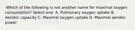 -Which of the following is not another name for maximal oxygen consumption? Select one: A. Pulmonary oxygen uptake B. Aerobic capacity C. Maximal oxygen uptake D. Maximal aerobic power