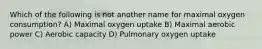 Which of the following is not another name for maximal oxygen consumption? A) Maximal oxygen uptake B) Maximal aerobic power C) Aerobic capacity D) Pulmonary oxygen uptake