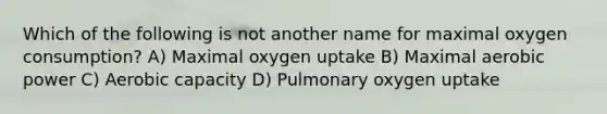 Which of the following is not another name for maximal oxygen consumption? A) Maximal oxygen uptake B) Maximal aerobic power C) Aerobic capacity D) Pulmonary oxygen uptake