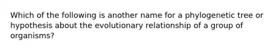 Which of the following is another name for a phylogenetic tree or hypothesis about the evolutionary relationship of a group of organisms?