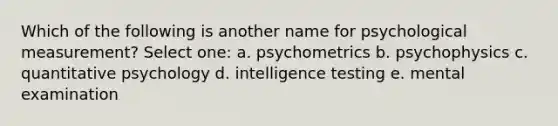 Which of the following is another name for psychological measurement? Select one: a. psychometrics b. psychophysics c. quantitative psychology d. intelligence testing e. mental examination