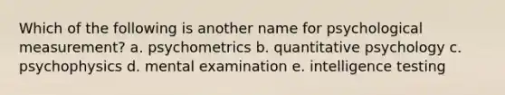 Which of the following is another name for psychological measurement? a. psychometrics b. quantitative psychology c. psychophysics d. mental examination e. intelligence testing