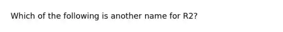 Which of the following is another name for R2?