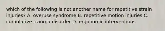 which of the following is not another name for repetitive strain injuries? A. overuse syndrome B. repetitive motion injuries C. cumulative trauma disorder D. ergonomic interventions