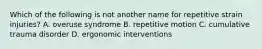 Which of the following is not another name for repetitive strain injuries? A. overuse syndrome B. repetitive motion C. cumulative trauma disorder D. ergonomic interventions