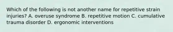 Which of the following is not another name for repetitive strain injuries? A. overuse syndrome B. repetitive motion C. cumulative trauma disorder D. ergonomic interventions