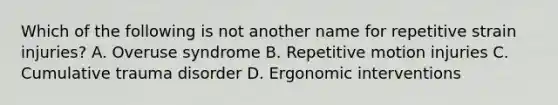 Which of the following is not another name for repetitive strain injuries? A. Overuse syndrome B. Repetitive motion injuries C. Cumulative trauma disorder D. Ergonomic interventions