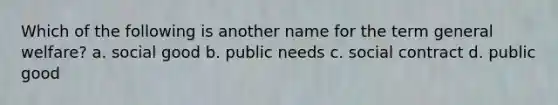 Which of the following is another name for the term general welfare? a. social good b. public needs c. social contract d. public good