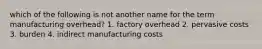 which of the following is not another name for the term manufacturing overhead? 1. factory overhead 2. pervasive costs 3. burden 4. indirect manufacturing costs