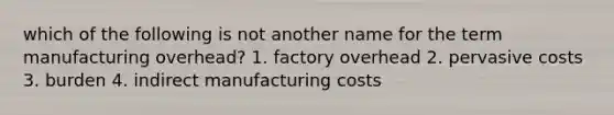 which of the following is not another name for the term manufacturing overhead? 1. factory overhead 2. pervasive costs 3. burden 4. indirect manufacturing costs