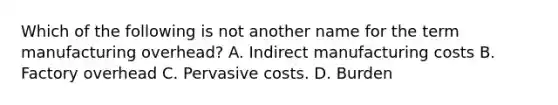 Which of the following is not another name for the term manufacturing overhead? A. Indirect manufacturing costs B. Factory overhead C. Pervasive costs. D. Burden