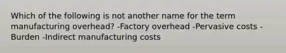 Which of the following is not another name for the term manufacturing overhead? -Factory overhead -Pervasive costs -Burden -Indirect manufacturing costs