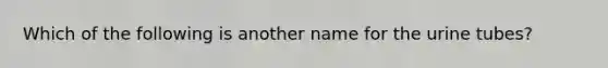 Which of the following is another name for the urine tubes?