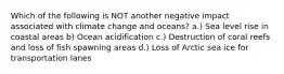 Which of the following is NOT another negative impact associated with climate change and oceans? a.) Sea level rise in coastal areas b) Ocean acidification c.) Destruction of coral reefs and loss of fish spawning areas d.) Loss of Arctic sea ice for transportation lanes