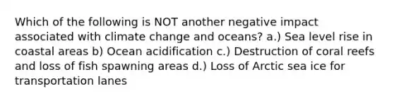 Which of the following is NOT another negative impact associated with climate change and oceans? a.) Sea level rise in coastal areas b) Ocean acidification c.) Destruction of coral reefs and loss of fish spawning areas d.) Loss of Arctic sea ice for transportation lanes