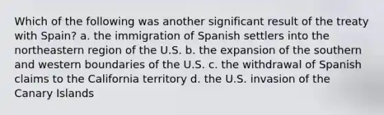 Which of the following was another significant result of the treaty with Spain? a. the immigration of Spanish settlers into the northeastern region of the U.S. b. the expansion of the southern and western boundaries of the U.S. c. the withdrawal of Spanish claims to the California territory d. the U.S. invasion of the Canary Islands