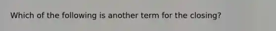 Which of the following is another term for the closing?